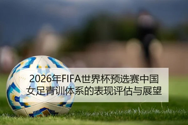 2026年FIFA世界杯预选赛中国女足青训体系的表现评估与展望