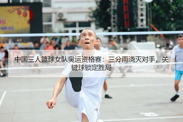 中国三人篮球女队奥运资格赛：三分雨浇灭对手，关键球锁定胜局
